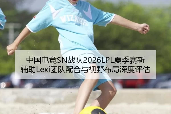 中国电竞SN战队2026LPL夏季赛新辅助Lexi团队配合与视野布局深度评估