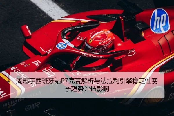 周冠宇西班牙站P7完赛解析与法拉利引擎稳定性赛季趋势评估影响