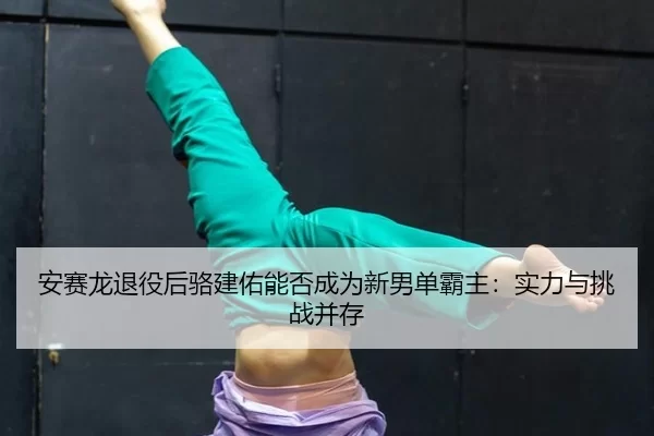 安赛龙退役后骆建佑能否成为新男单霸主：实力与挑战并存